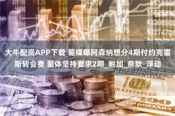 大牛配资APP下载 葡媒曝阿森纳想分4期付约克雷斯转会费 葡体坚持要求2期_附加_条款_浮动