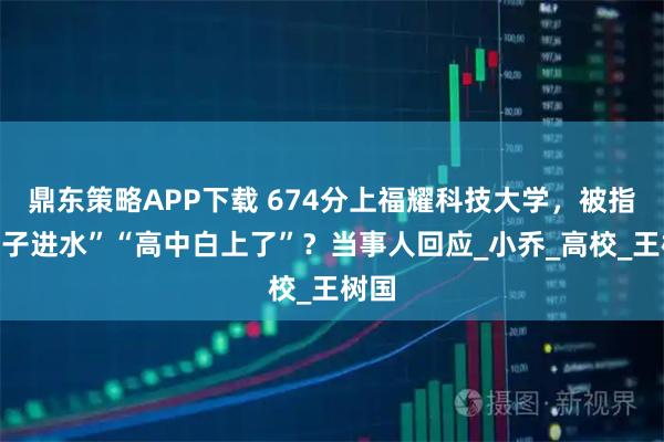 鼎东策略APP下载 674分上福耀科技大学,被指“脑子进水”“高中白上了”?当事人回应_小乔_高校_王树国