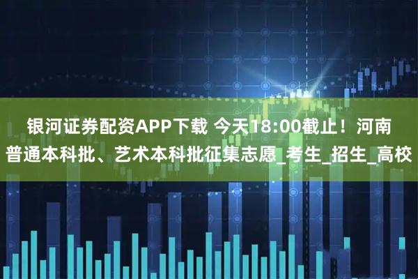 银河证券配资APP下载 今天18:00截止！河南普通本科批、艺术本科批征集志愿_考生_招生_高校
