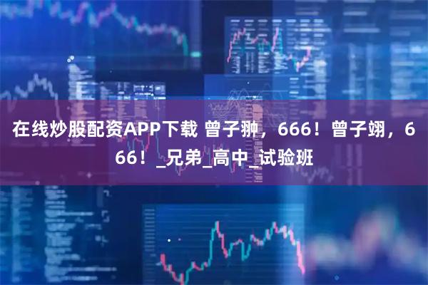 在线炒股配资APP下载 曾子翀，666！曾子翊，666！_兄弟_高中_试验班