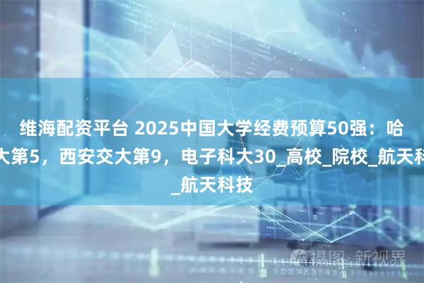 维海配资平台 2025中国大学经费预算50强：哈工大第5，西安交大第9，电子科大30_高校_院校_航天科技