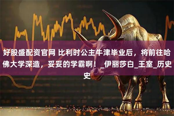 好股盛配资官网 比利时公主牛津毕业后，将前往哈佛大学深造，妥妥的学霸啊！_伊丽莎白_王室_历史