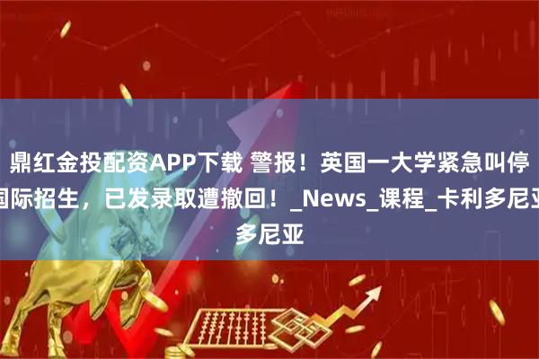 鼎红金投配资APP下载 警报！英国一大学紧急叫停国际招生，已发录取遭撤回！_News_课程_卡利多尼亚