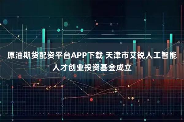 原油期货配资平台APP下载 天津市艾锐人工智能人才创业投资基金成立