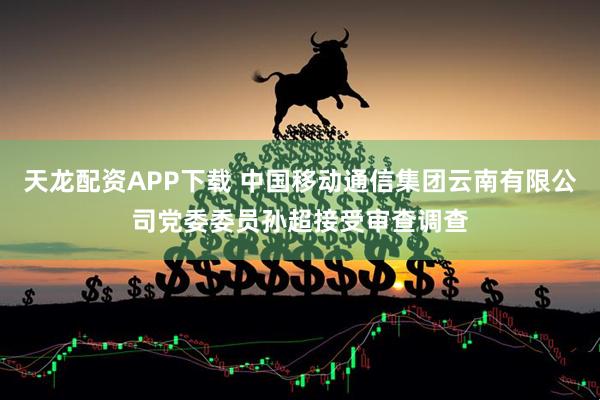 天龙配资APP下载 中国移动通信集团云南有限公司党委委员孙超接受审查调查