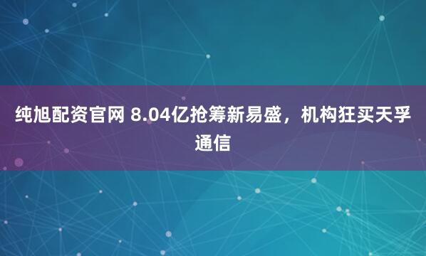 纯旭配资官网 8.04亿抢筹新易盛，机构狂买天孚通信