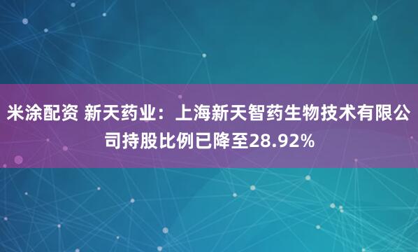 米涂配资 新天药业：上海新天智药生物技术有限公司持股比例已降至28.92%